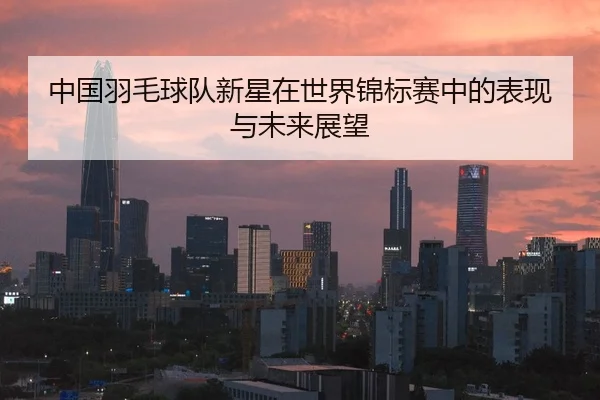 中国羽毛球队新星在世界锦标赛中的表现与未来展望