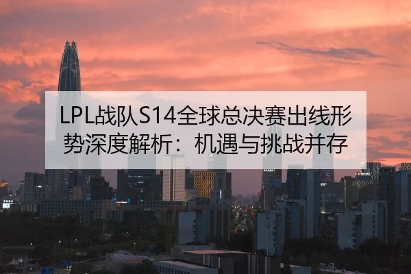 LPL战队S14全球总决赛出线形势深度解析：机遇与挑战并存