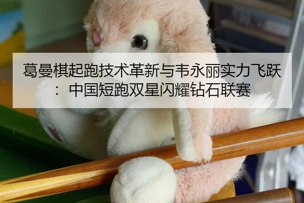 葛曼棋起跑技术革新与韦永丽实力飞跃：中国短跑双星闪耀钻石联赛