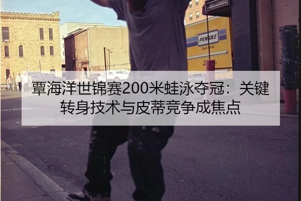 覃海洋世锦赛200米蛙泳夺冠：关键转身技术与皮蒂竞争成焦点