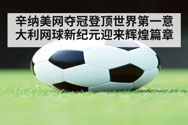 辛纳美网夺冠登顶世界第一意大利网球新纪元迎来辉煌篇章