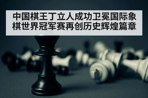 中国棋王丁立人成功卫冕国际象棋世界冠军赛再创历史辉煌篇章